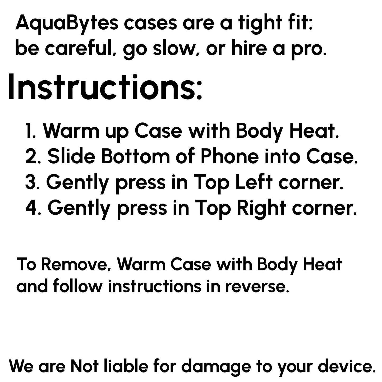 AquaBytes cases are a tight fit: be careful, go slow, or hire a pro.
Instructions:
1. Warm up case with body heat.
2. Slide bottom of phone into case.
3. Gently press in top left corner.
4. Gently press in top right corner.
To remove, warm case with body heat and follow instructions in reverse.
We are Not liable for damage to your device.